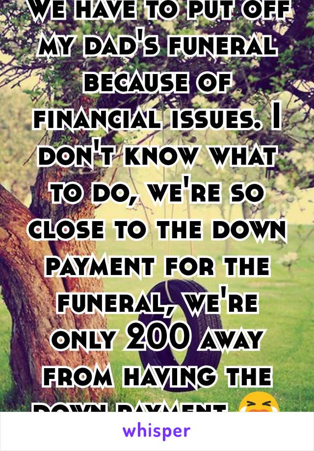 We have to put off my dad's funeral because of financial issues. I don't know what to do, we're so close to the down payment for the funeral, we're only 200 away from having the down payment 😭😭😭😭