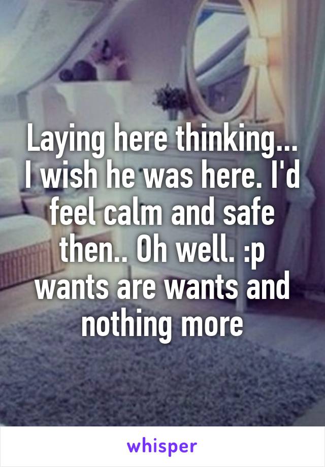 Laying here thinking... I wish he was here. I'd feel calm and safe then.. Oh well. :p wants are wants and nothing more