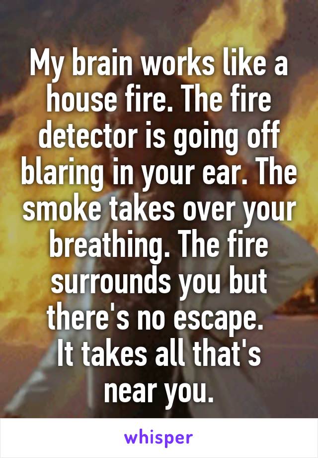 My brain works like a house fire. The fire detector is going off blaring in your ear. The smoke takes over your breathing. The fire surrounds you but there's no escape. 
It takes all that's near you.