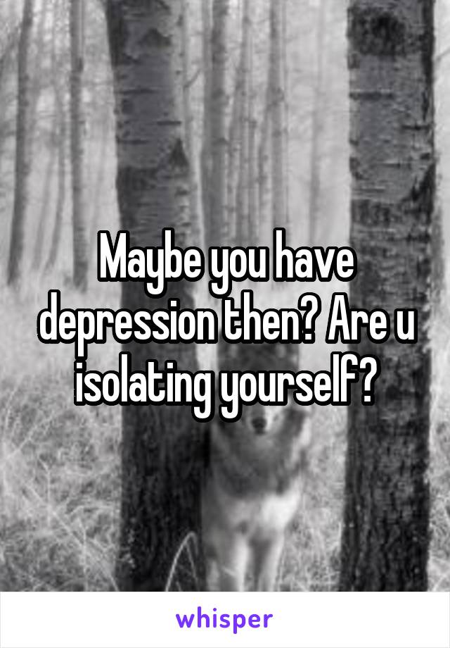 Maybe you have depression then? Are u isolating yourself?