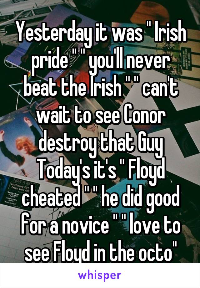 Yesterday it was " Irish pride " " you'll never beat the Irish " " can't wait to see Conor destroy that Guy Today's it's " Floyd cheated " " he did good for a novice " " love to see Floyd in the octo"