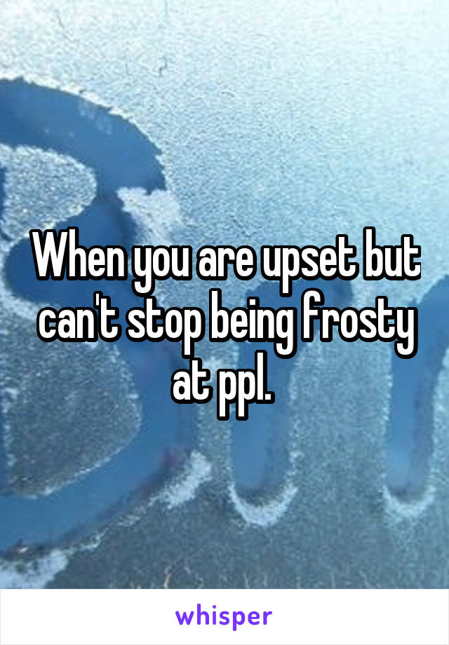 When you are upset but can't stop being frosty at ppl. 