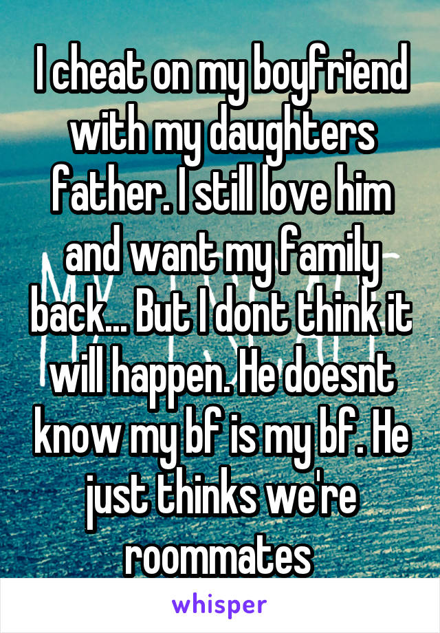 I cheat on my boyfriend with my daughters father. I still love him and want my family back... But I dont think it will happen. He doesnt know my bf is my bf. He just thinks we're roommates 