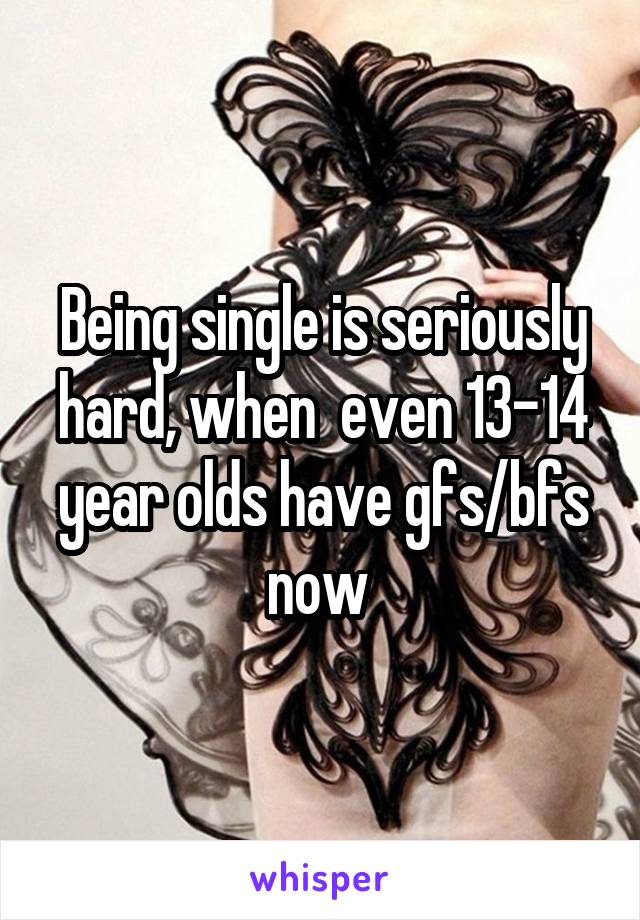 Being single is seriously hard, when  even 13-14 year olds have gfs/bfs now 