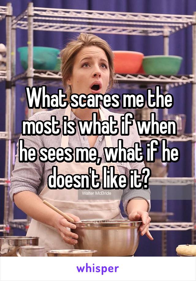 What scares me the most is what if when he sees me, what if he doesn't like it?