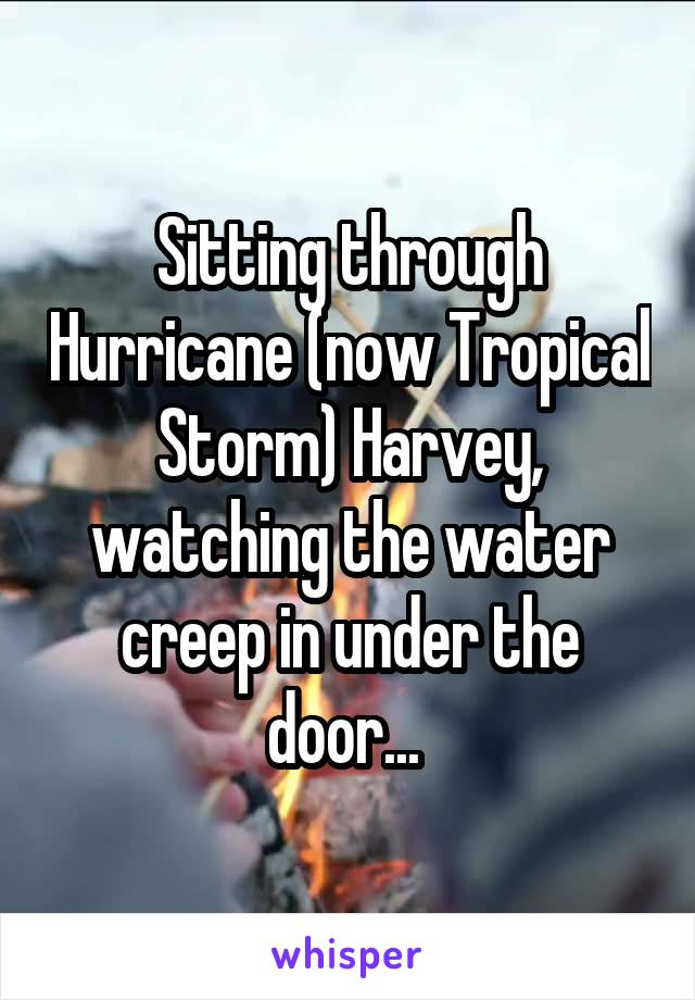 Sitting through Hurricane (now Tropical Storm) Harvey, watching the water creep in under the door... 