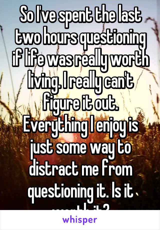 So I've spent the last two hours questioning if life was really worth living. I really can't figure it out. Everything I enjoy is just some way to distract me from questioning it. Is it worth it?