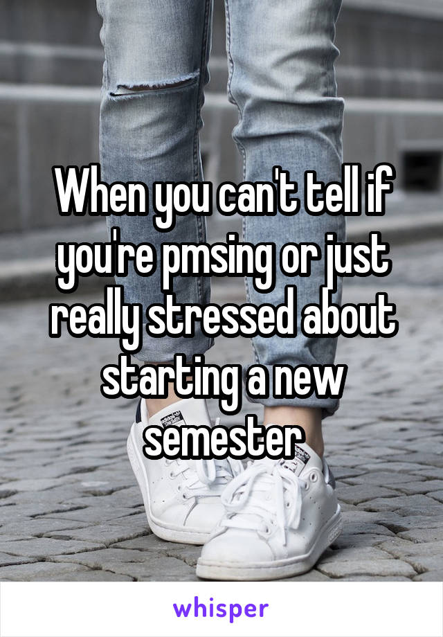 When you can't tell if you're pmsing or just really stressed about starting a new semester