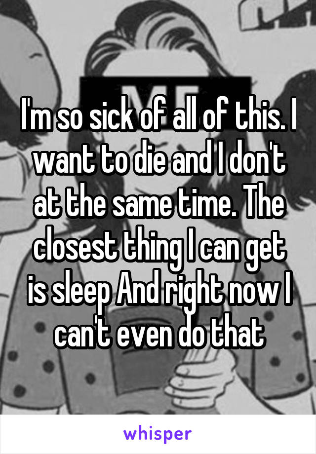 I'm so sick of all of this. I want to die and I don't at the same time. The closest thing I can get is sleep And right now I can't even do that