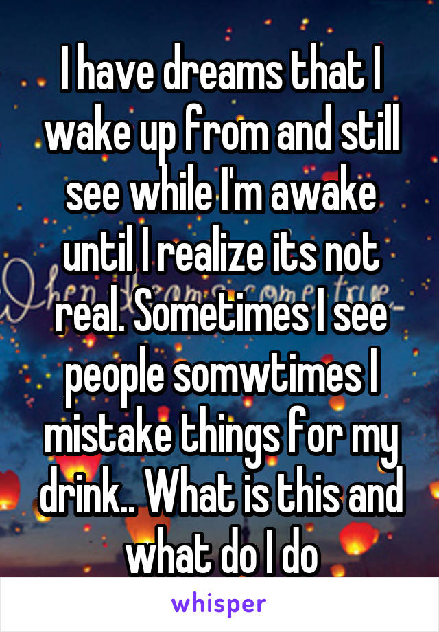 I have dreams that I wake up from and still see while I'm awake until I realize its not real. Sometimes I see people somwtimes I mistake things for my drink.. What is this and what do I do