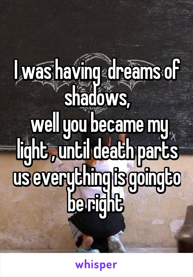 I was having  dreams of shadows,
 well you became my light , until death parts us everything is goingto be right 