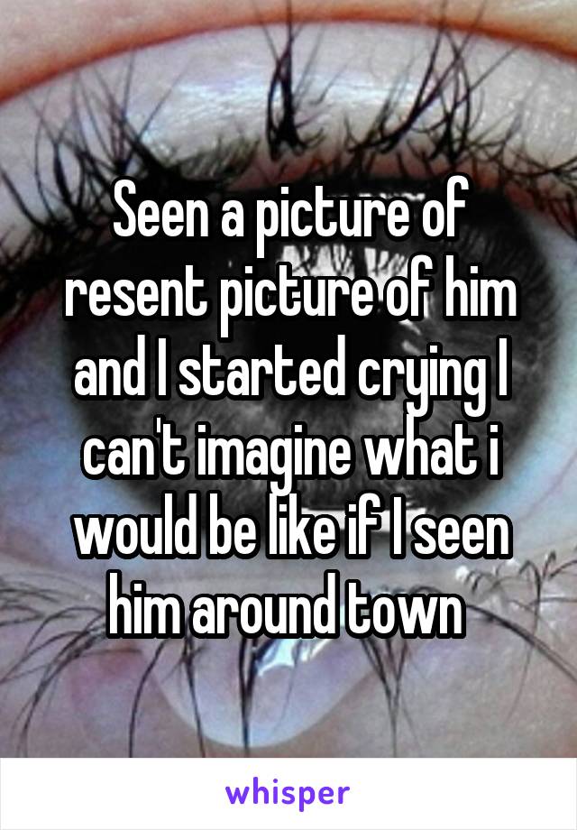 Seen a picture of resent picture of him and I started crying I can't imagine what i would be like if I seen him around town 