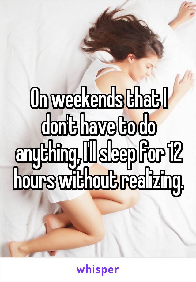 On weekends that I don't have to do anything, I'll sleep for 12 hours without realizing.