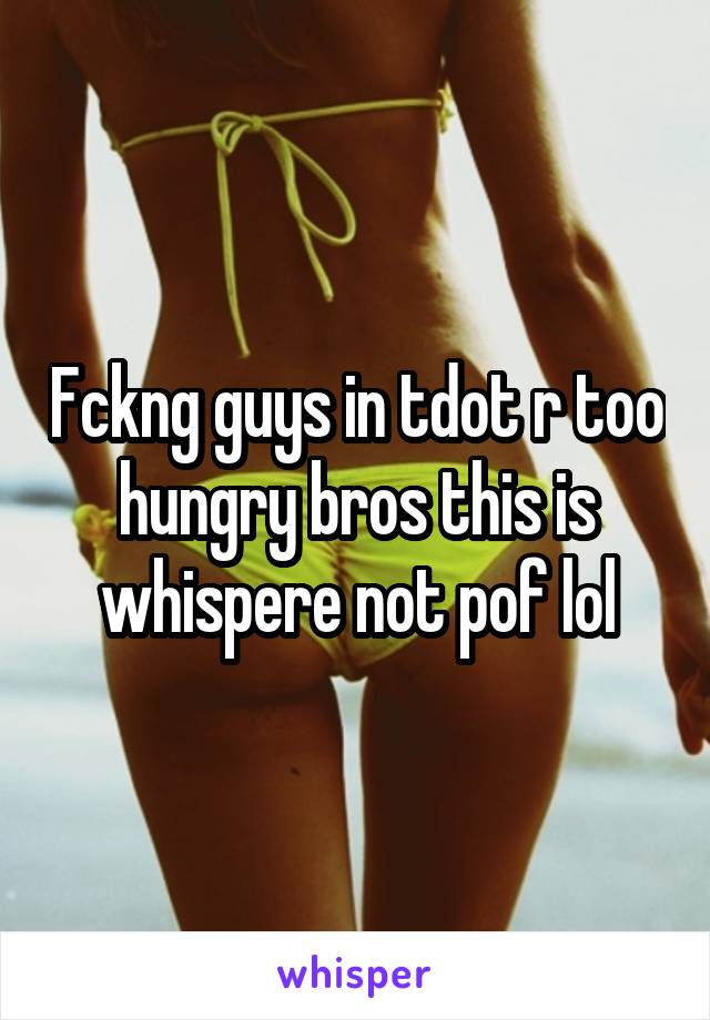 Fckng guys in tdot r too hungry bros this is whispere not pof lol