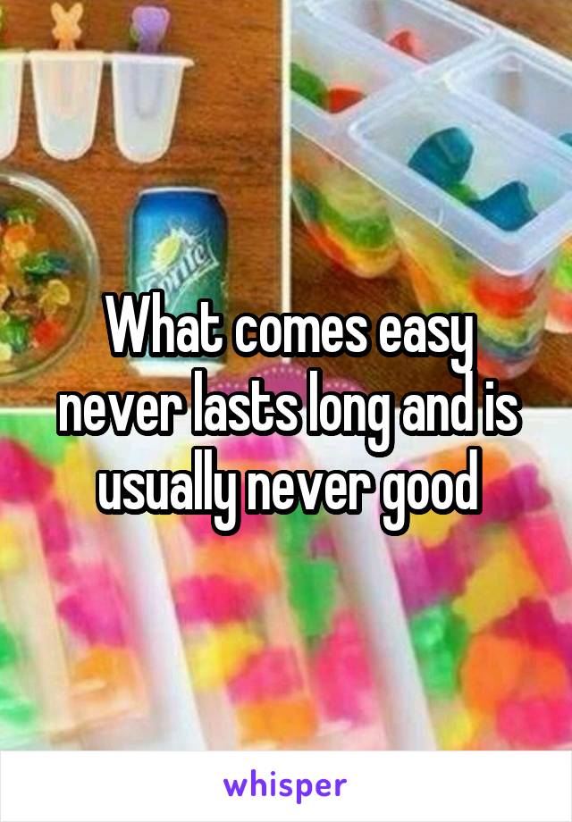 What comes easy never lasts long and is usually never good