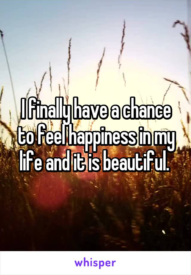 I finally have a chance to feel happiness in my life and it is beautiful. 