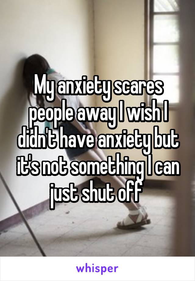 My anxiety scares people away I wish I didn't have anxiety but it's not something I can just shut off 