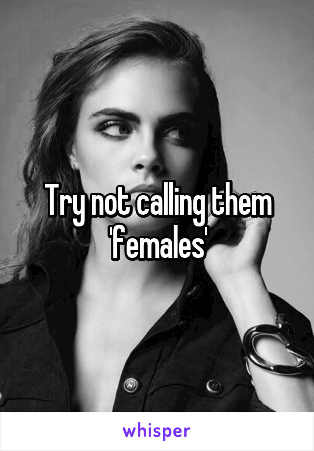 Try not calling them 'females'