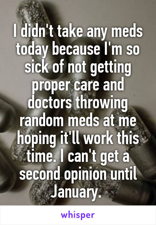 I didn't take any meds today because I'm so sick of not getting proper care and doctors throwing random meds at me hoping it'll work this time. I can't get a second opinion until January. 