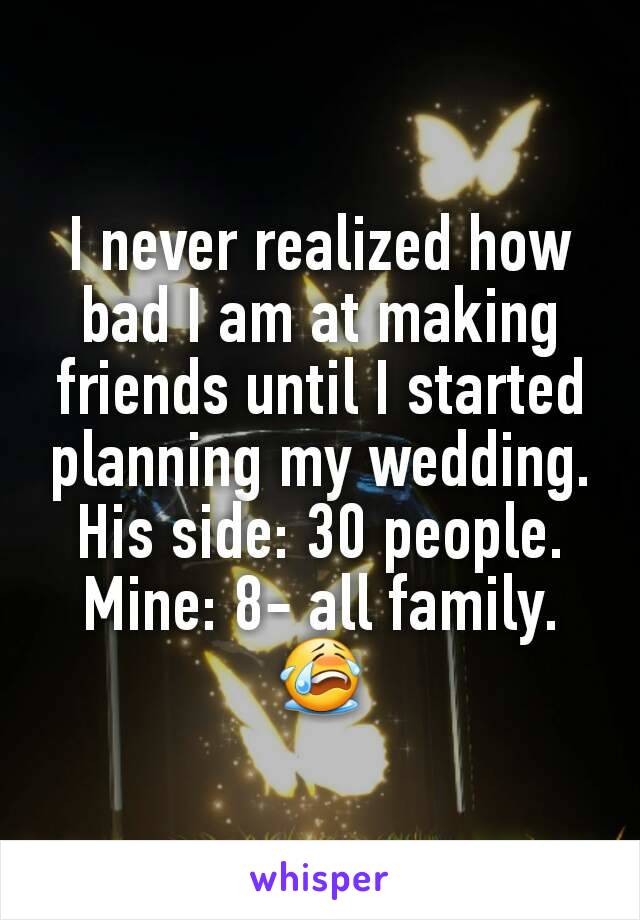 I never realized how bad I am at making friends until I started planning my wedding. His side: 30 people. Mine: 8- all family. 😭