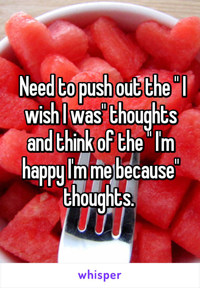  Need to push out the " I wish I was" thoughts and think of the " I'm happy I'm me because" thoughts. 