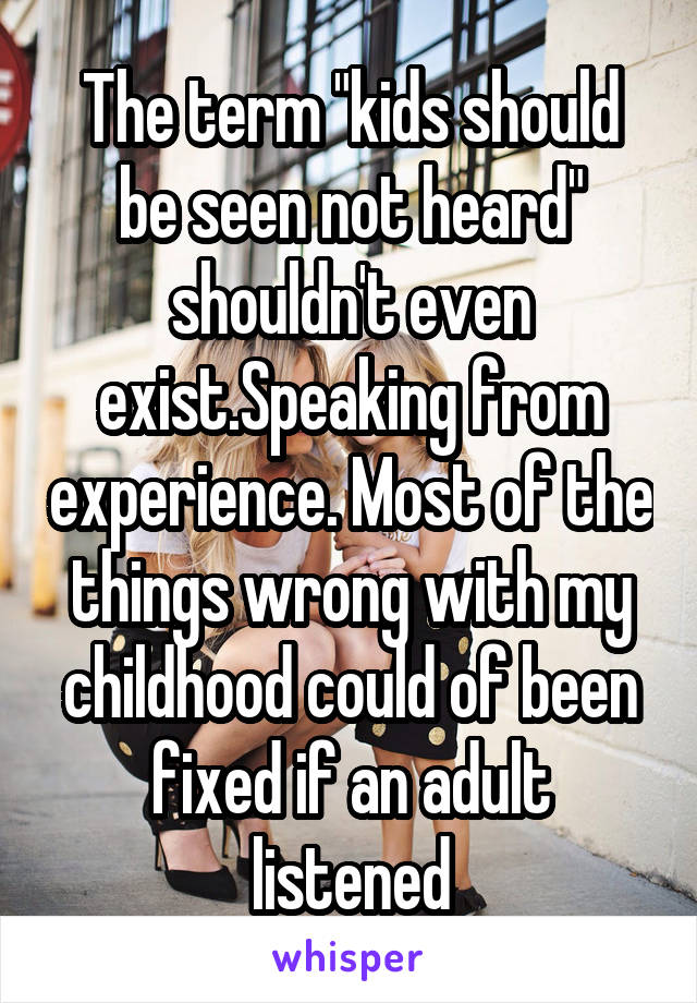 The term "kids should be seen not heard" shouldn't even exist.Speaking from experience. Most of the things wrong with my childhood could of been fixed if an adult listened