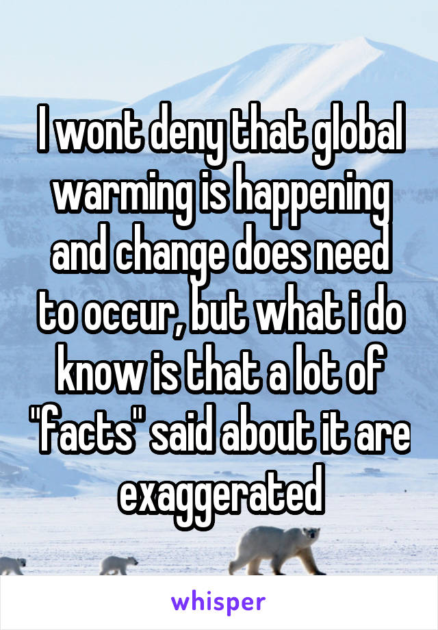 I wont deny that global warming is happening and change does need to occur, but what i do know is that a lot of "facts" said about it are exaggerated