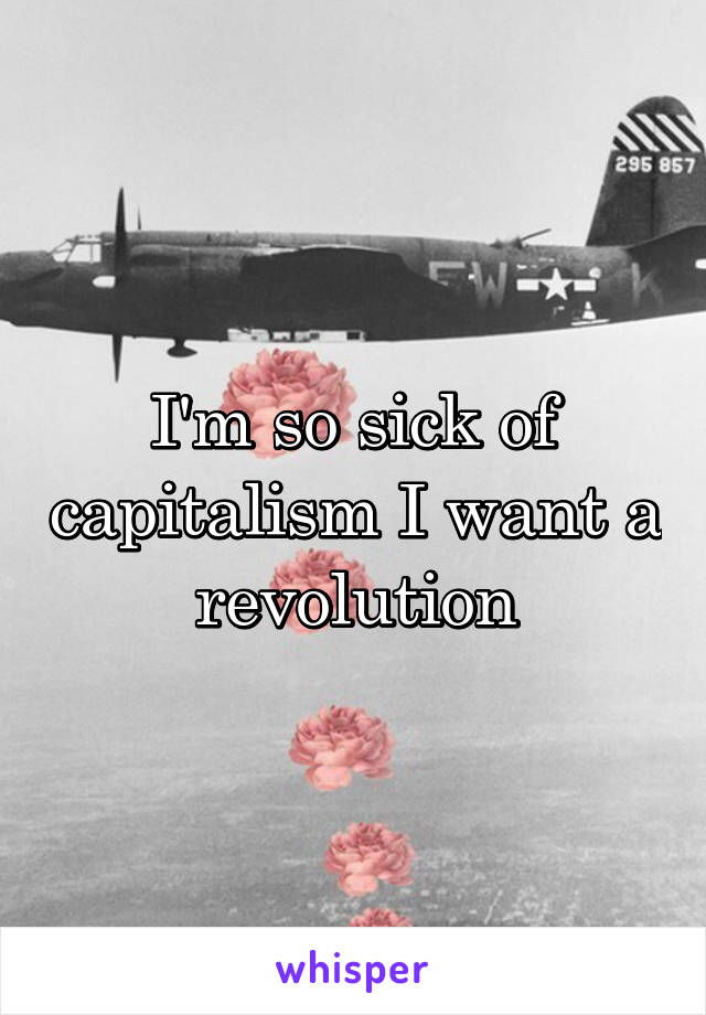 I'm so sick of capitalism I want a revolution