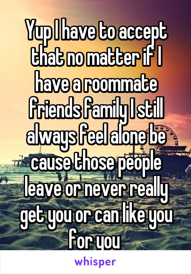 Yup I have to accept that no matter if I have a roommate friends family I still always feel alone be cause those people leave or never really get you or can like you for you 