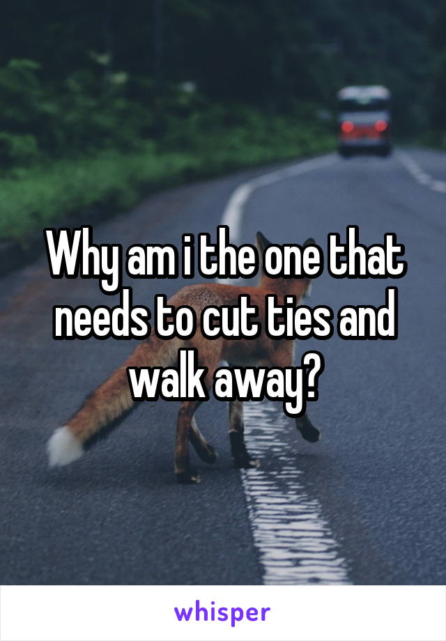 Why am i the one that needs to cut ties and walk away?