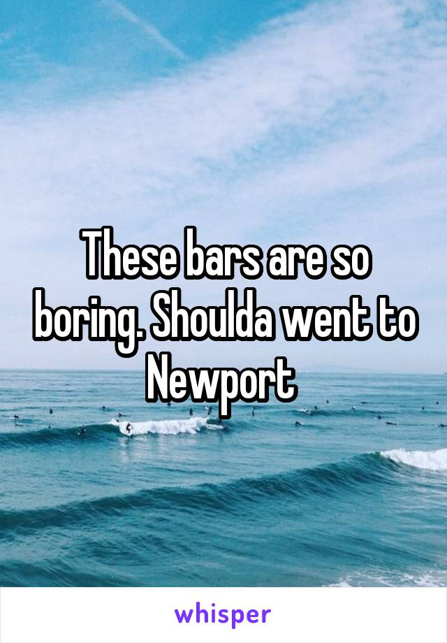 These bars are so boring. Shoulda went to Newport 