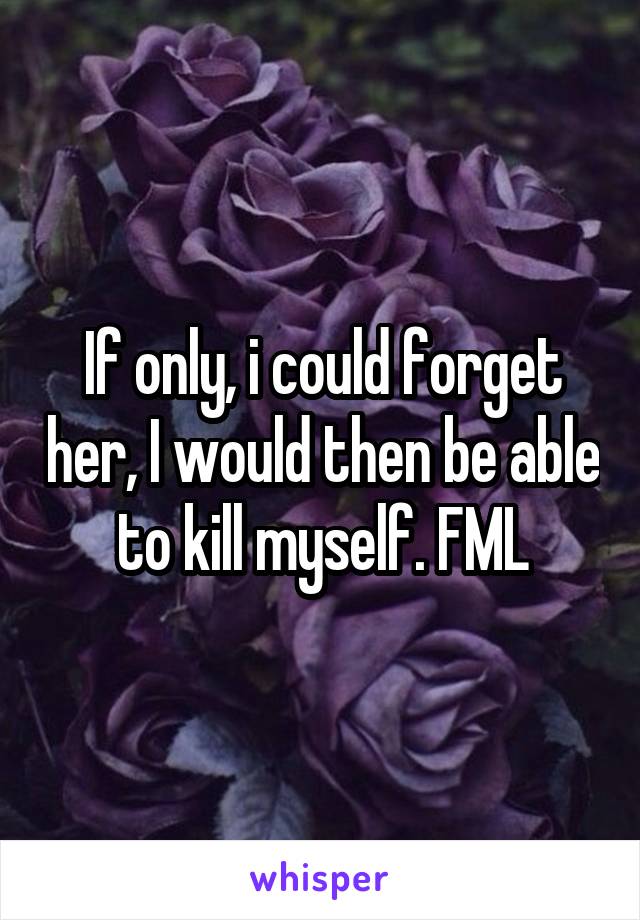 If only, i could forget her, I would then be able to kill myself. FML