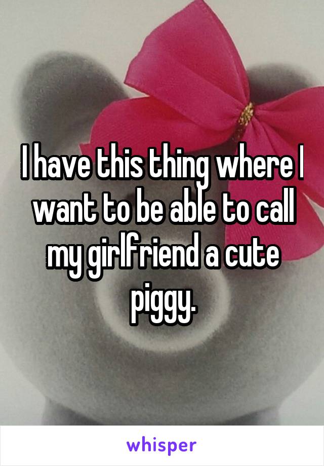 I have this thing where I want to be able to call my girlfriend a cute piggy.