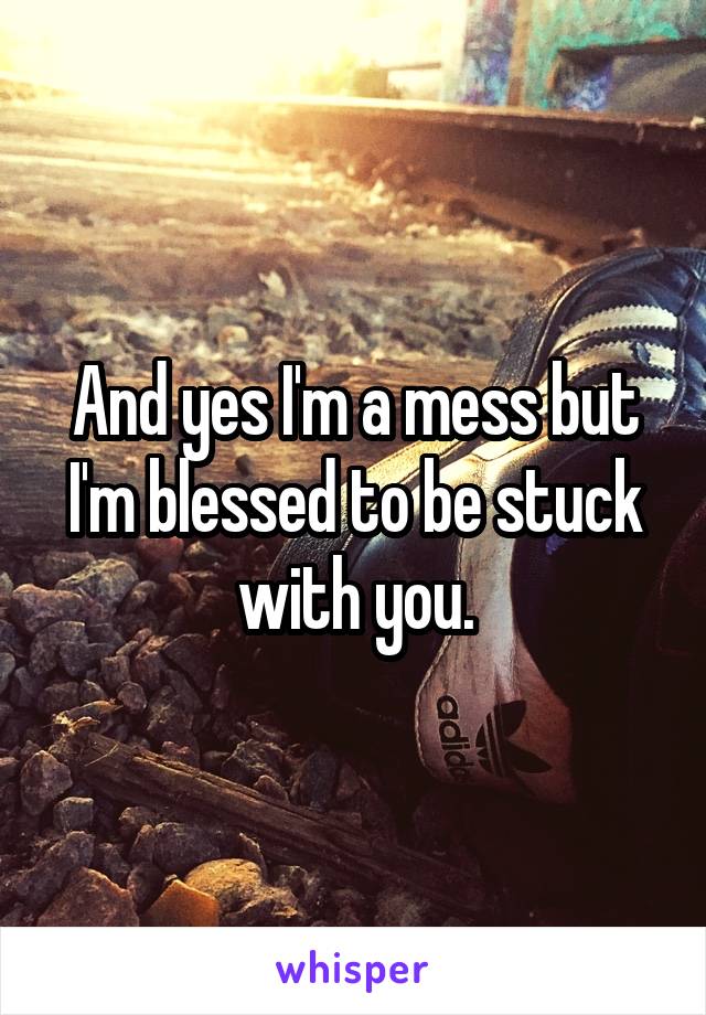 And yes I'm a mess but I'm blessed to be stuck with you.