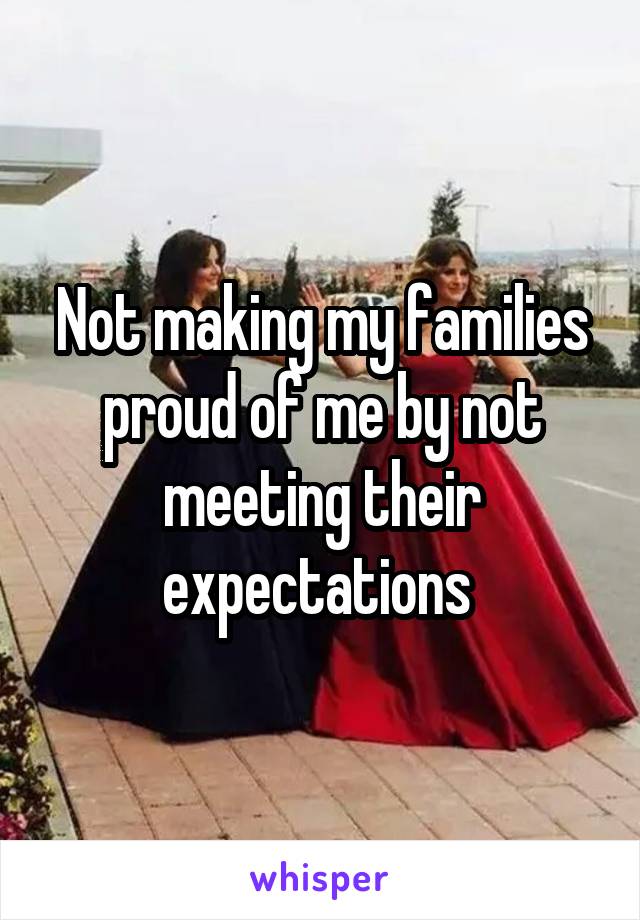 Not making my families proud of me by not meeting their expectations 