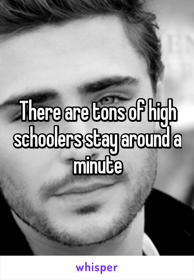 There are tons of high schoolers stay around a minute