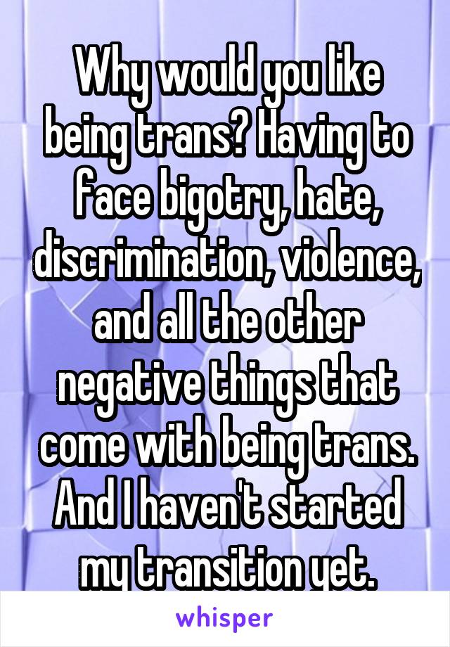 Why would you like being trans? Having to face bigotry, hate, discrimination, violence, and all the other negative things that come with being trans. And I haven't started my transition yet.