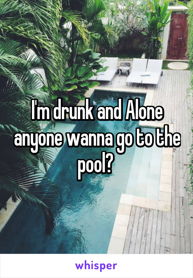 I'm drunk and Alone anyone wanna go to the pool? 