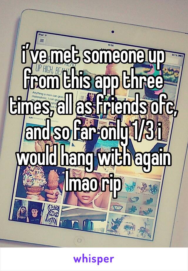 i’ve met someone up from this app three times, all as friends ofc, and so far only 1/3 i would hang with again lmao rip