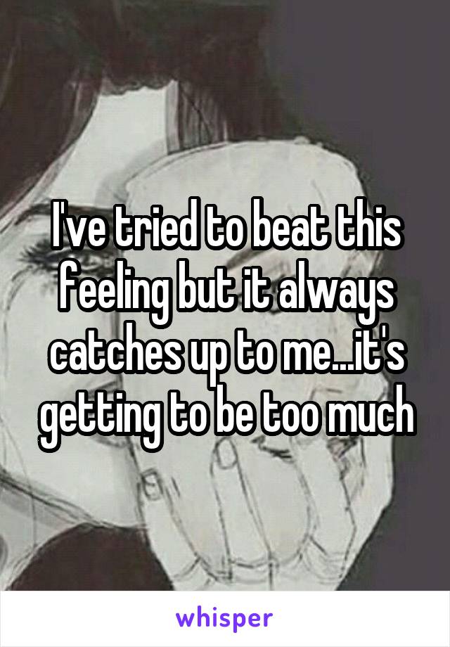 I've tried to beat this feeling but it always catches up to me...it's getting to be too much