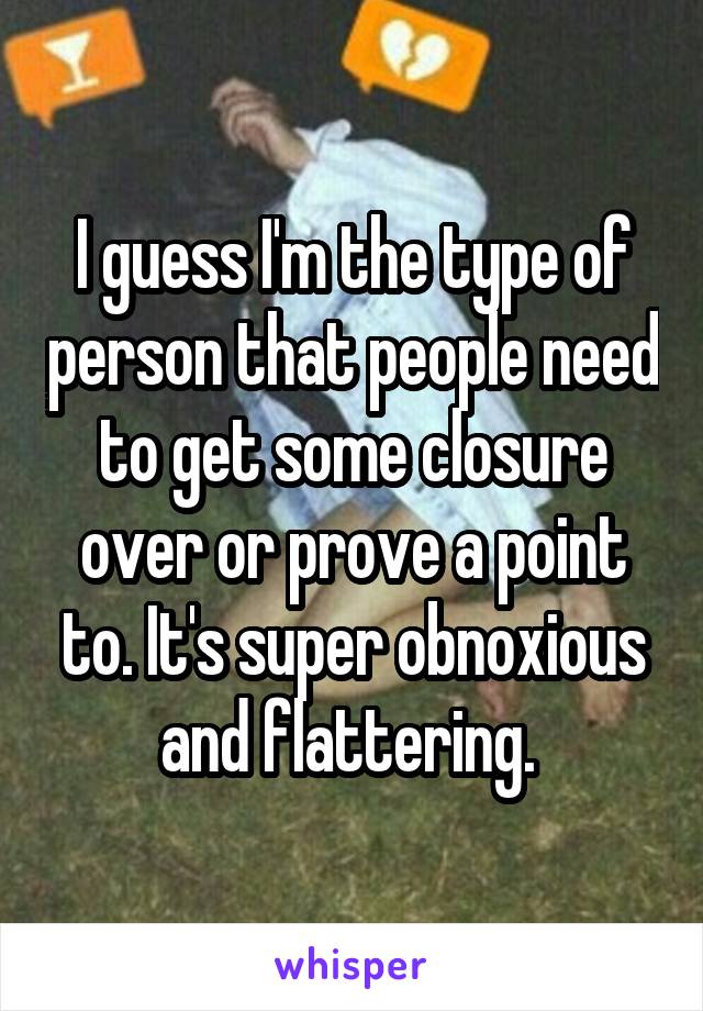 I guess I'm the type of person that people need to get some closure over or prove a point to. It's super obnoxious and flattering. 