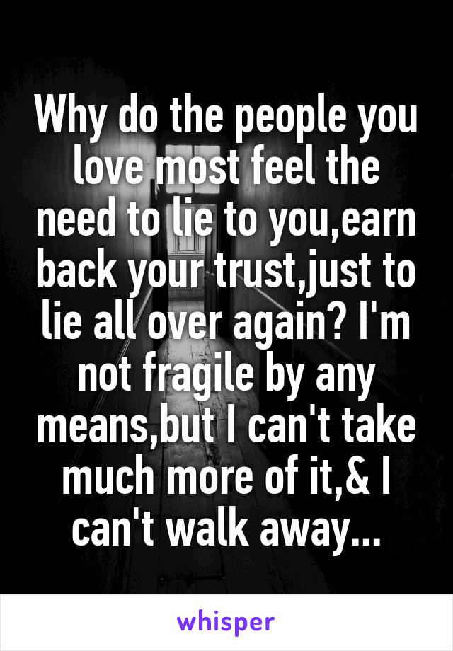 Why do the people you love most feel the need to lie to you,earn back your trust,just to lie all over again? I'm not fragile by any means,but I can't take much more of it,& I can't walk away...