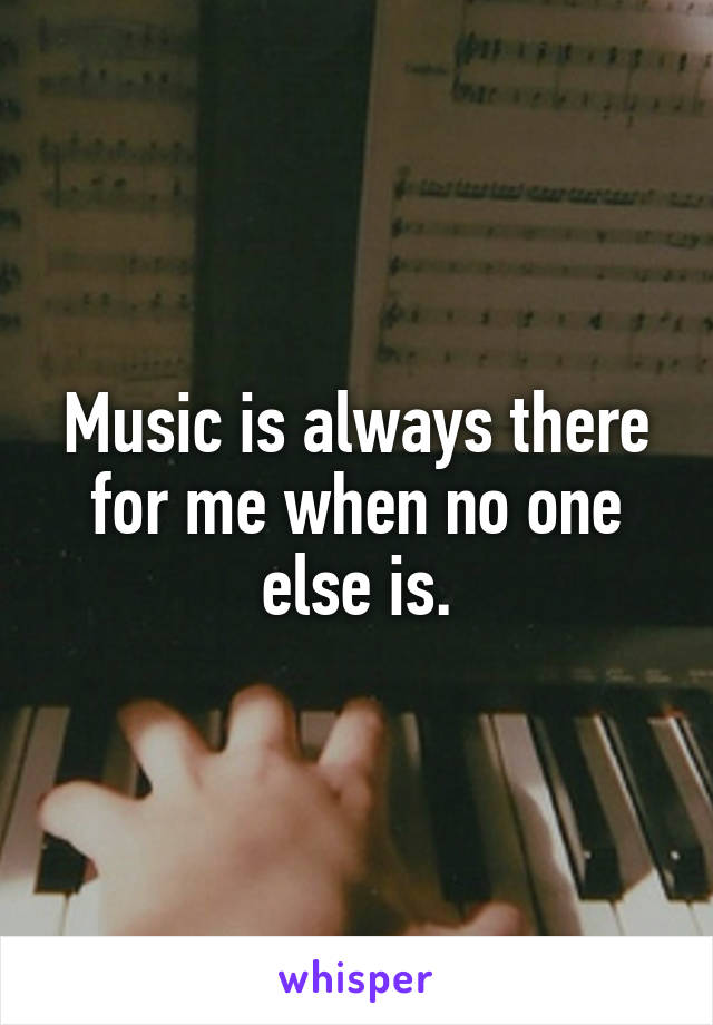 Music is always there for me when no one else is.