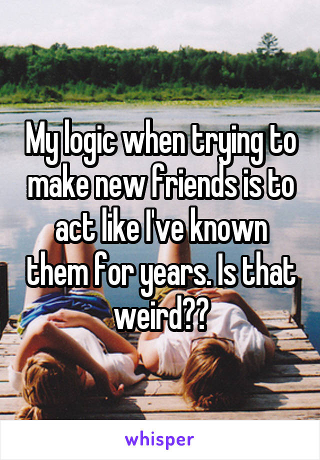 My logic when trying to make new friends is to act like I've known them for years. Is that weird??