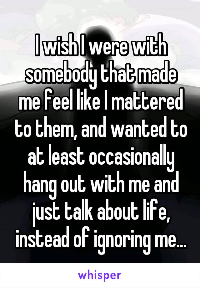 I wish I were with somebody that made me feel like I mattered to them, and wanted to at least occasionally hang out with me and just talk about life, instead of ignoring me...