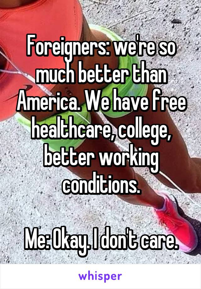 Foreigners: we're so much better than America. We have free healthcare, college, better working conditions.

Me: Okay. I don't care.