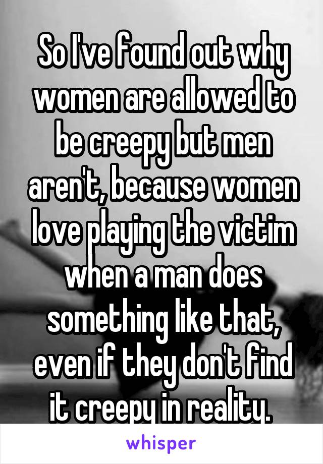 So I've found out why women are allowed to be creepy but men aren't, because women love playing the victim when a man does something like that, even if they don't find it creepy in reality. 