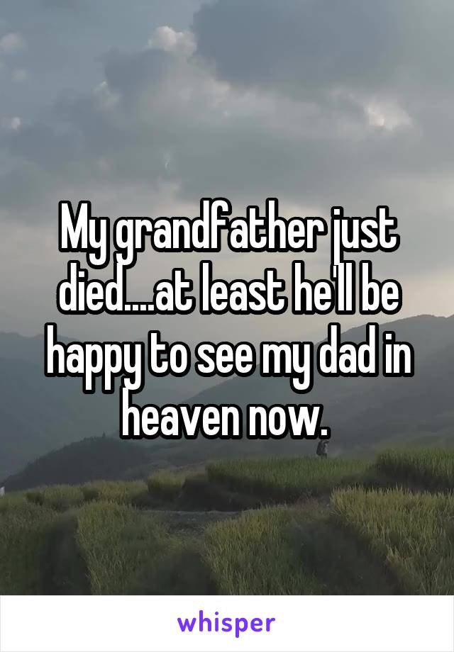 My grandfather just died....at least he'll be happy to see my dad in heaven now. 