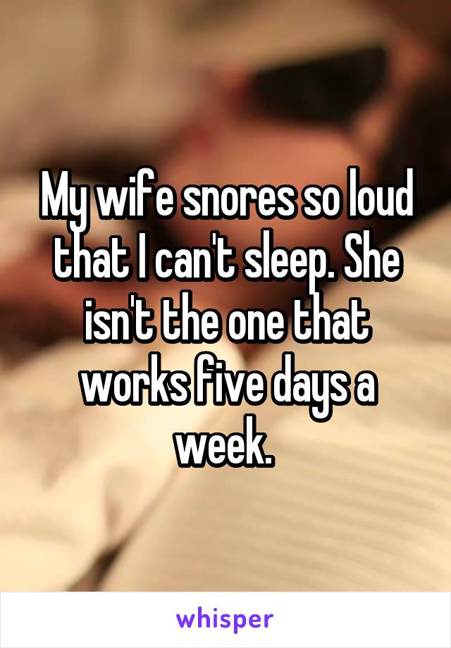 My wife snores so loud that I can't sleep. She isn't the one that works five days a week. 