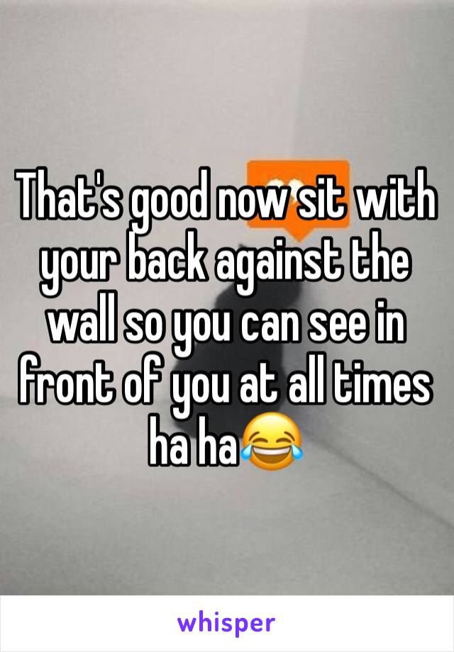 That's good now sit with your back against the wall so you can see in front of you at all times ha ha😂